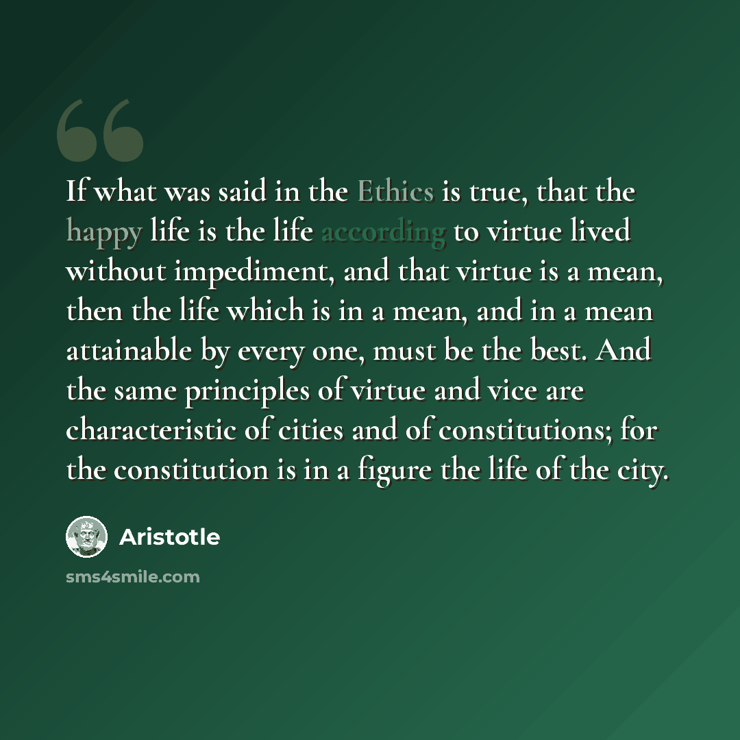 “If what was said in the Ethics is true, that the happy life is the life according to virtue lived without impediment, and that virtue is a mean, then the life which is in a mean, and in a mean attainable by every one, must be the best. And the same principles of virtue and vice are characteristic…” quote by Aristotle