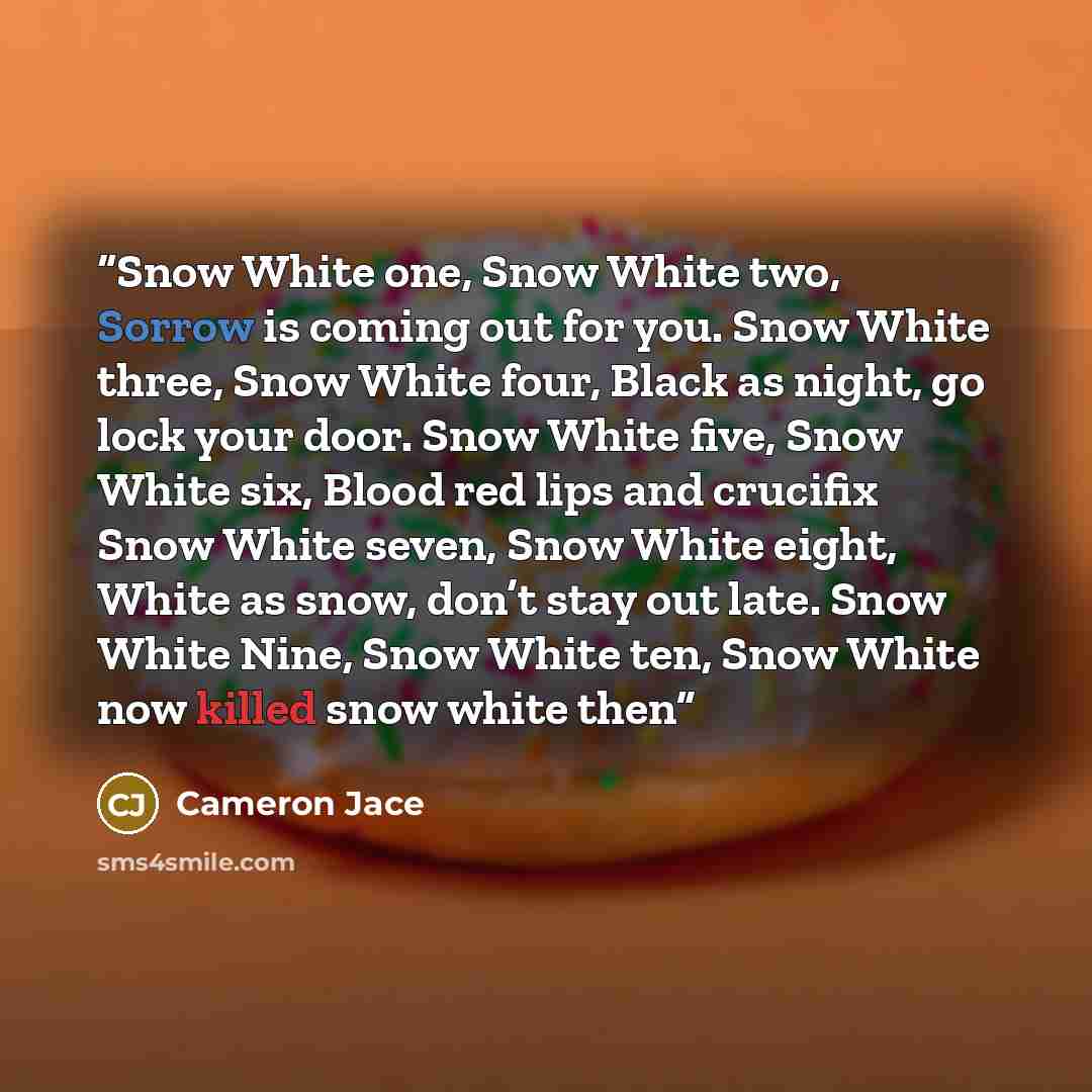 “Snow White one, Snow White two, Sorrow is coming out for you. Snow White three, Snow White four, Black as night, go lock your door. Snow White five, Snow White six, Blood red lips and crucifix Snow White seven, Snow White eight, White as snow, don’t stay out late. Snow White Nine, Snow White ten…” quote by Cameron Jace