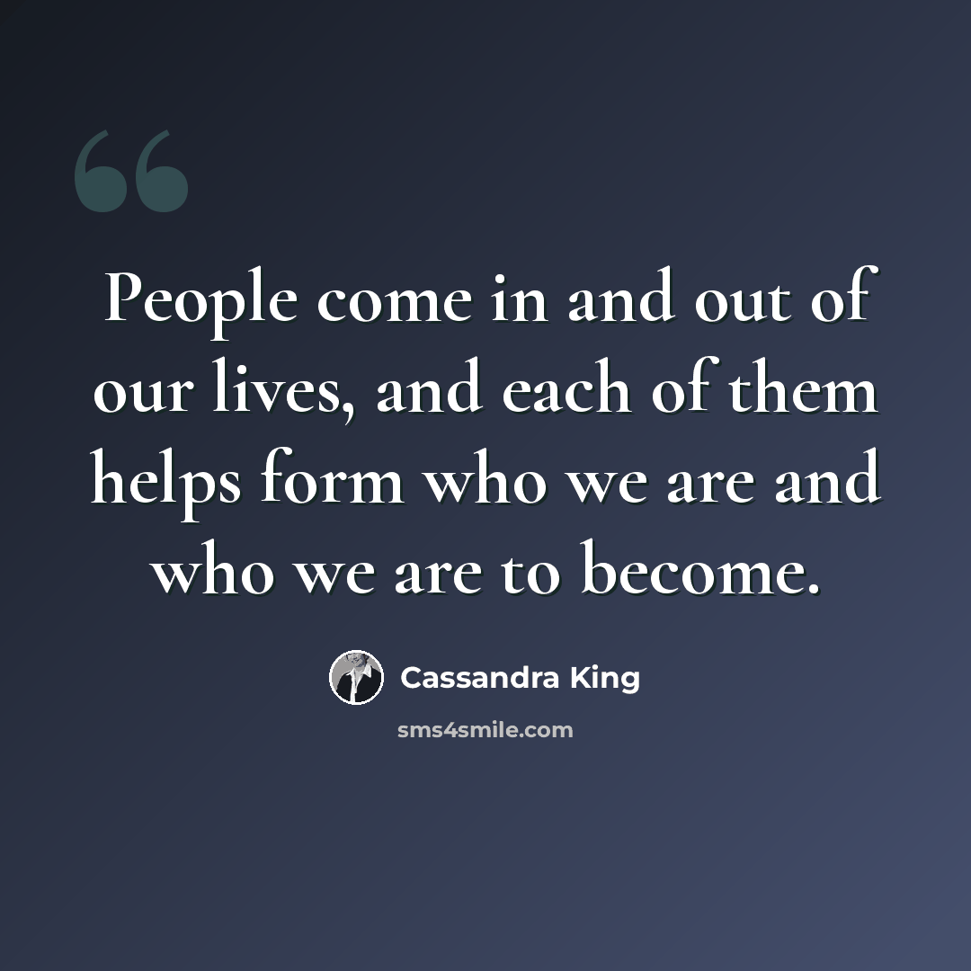 “People come in and out of our lives, and each of them helps form who we are and who we are to become.” quote by Cassandra King