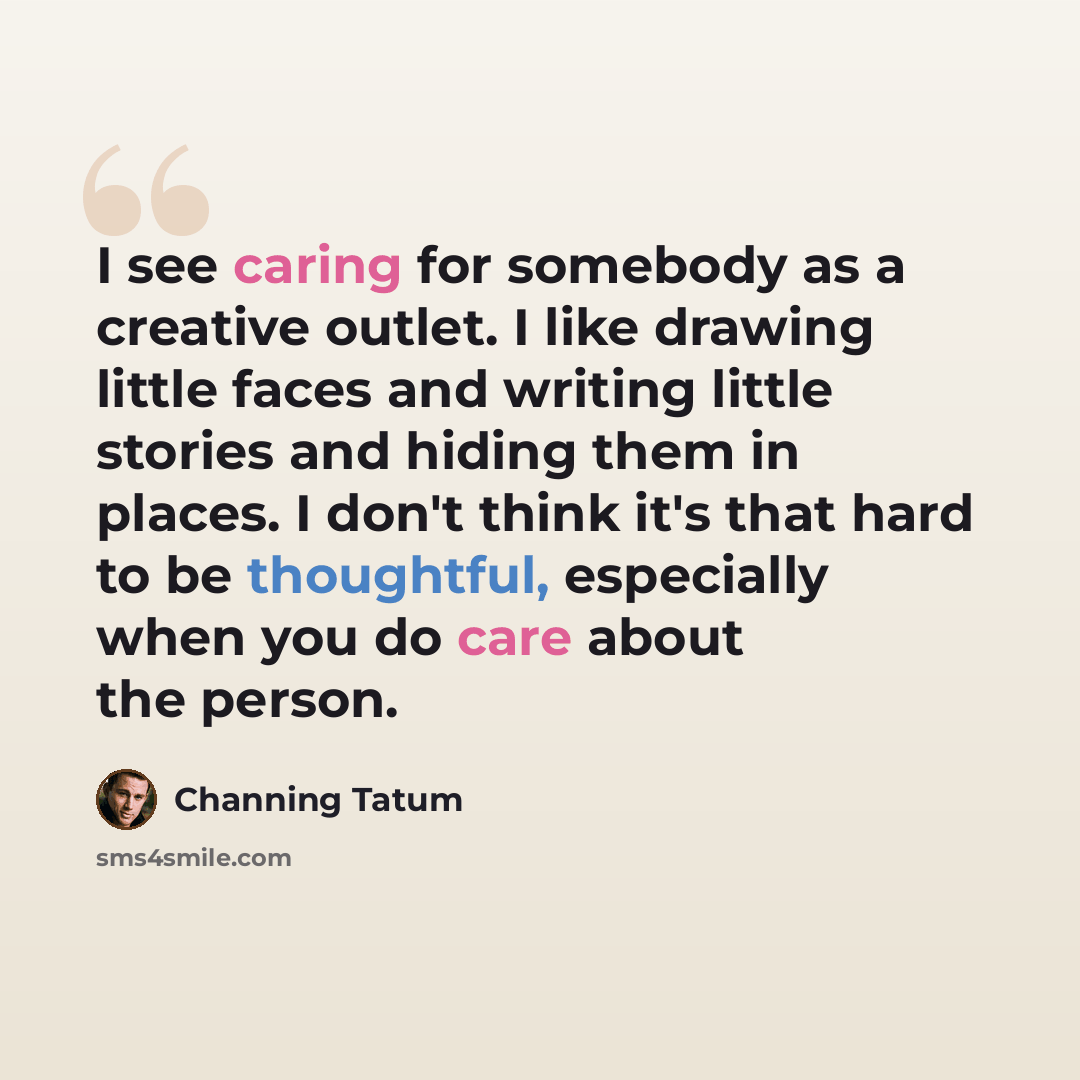 “I see caring for somebody as a creative outlet. I like drawing little faces and writing little stories and hiding them in places. I don't think it's that hard to be thoughtful, especially when you do care about the person.” quote by Channing Tatum
