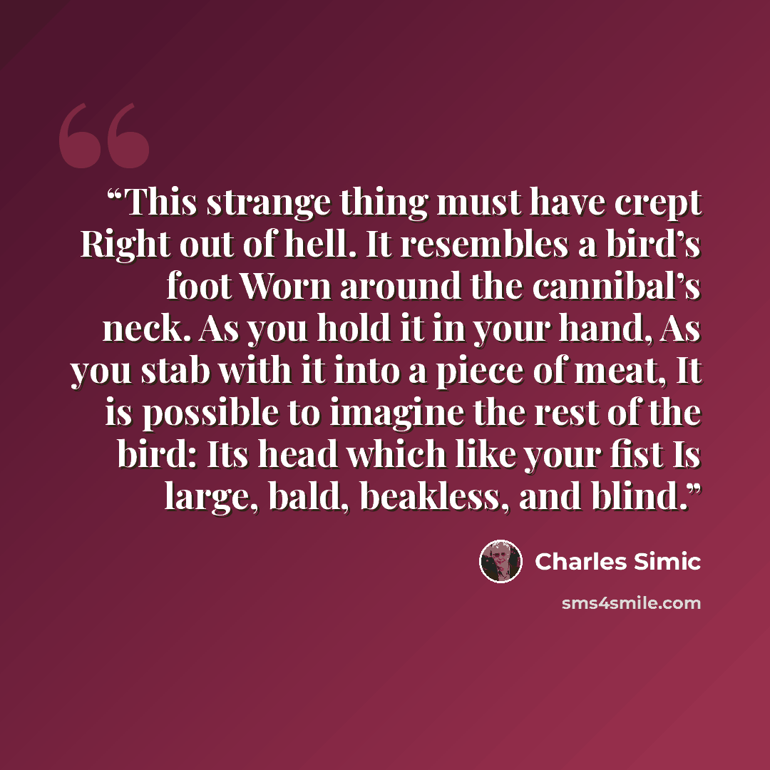 “This strange thing must have crept Right out of hell. It resembles a bird’s foot Worn around the cannibal’s neck. As you hold it in your hand, As you stab with it into a piece of meat, It is possible to imagine the rest of the bird: Its head which like your fist Is large, bald, beakless, and blind.” quote by Charles Simic