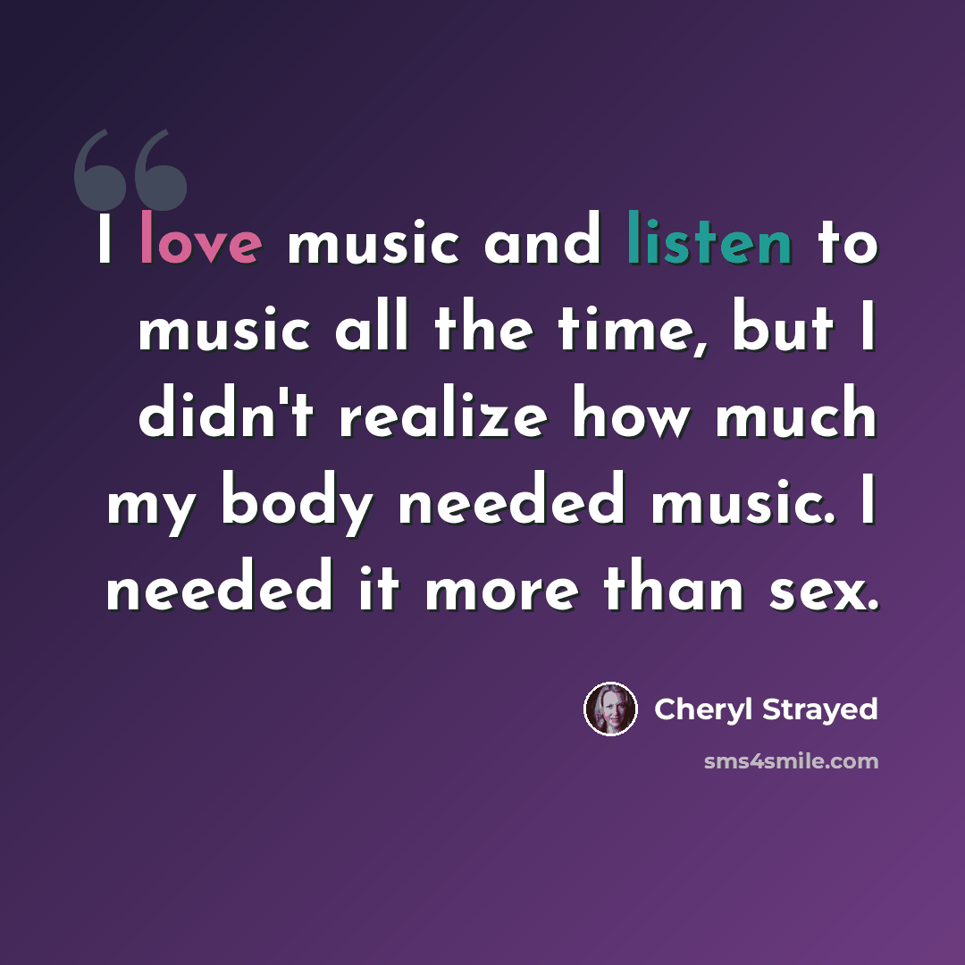 “I love music and listen to music all the time, but I didn't realize how much my body needed music. I needed it more than sex.” quote by Cheryl Strayed