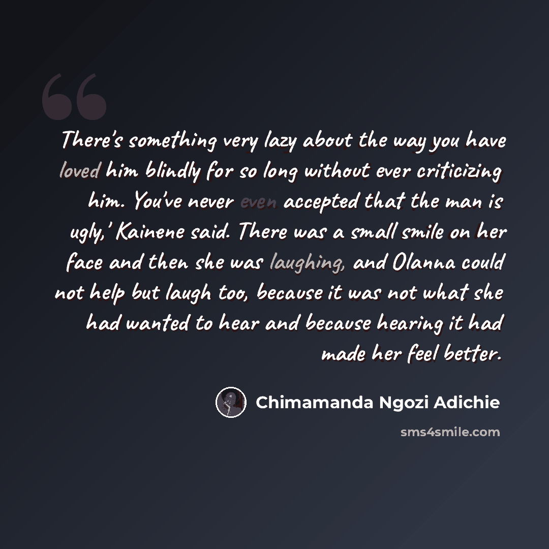 “There's something very lazy about the way you have loved him blindly for so long without ever criticizing him. You've never even accepted that the man is ugly,' Kainene said. There was a small smile on her face and then she was laughing, and Olanna could not help but laugh too, because it was not…” quote by Chimamanda Ngozi Adichie