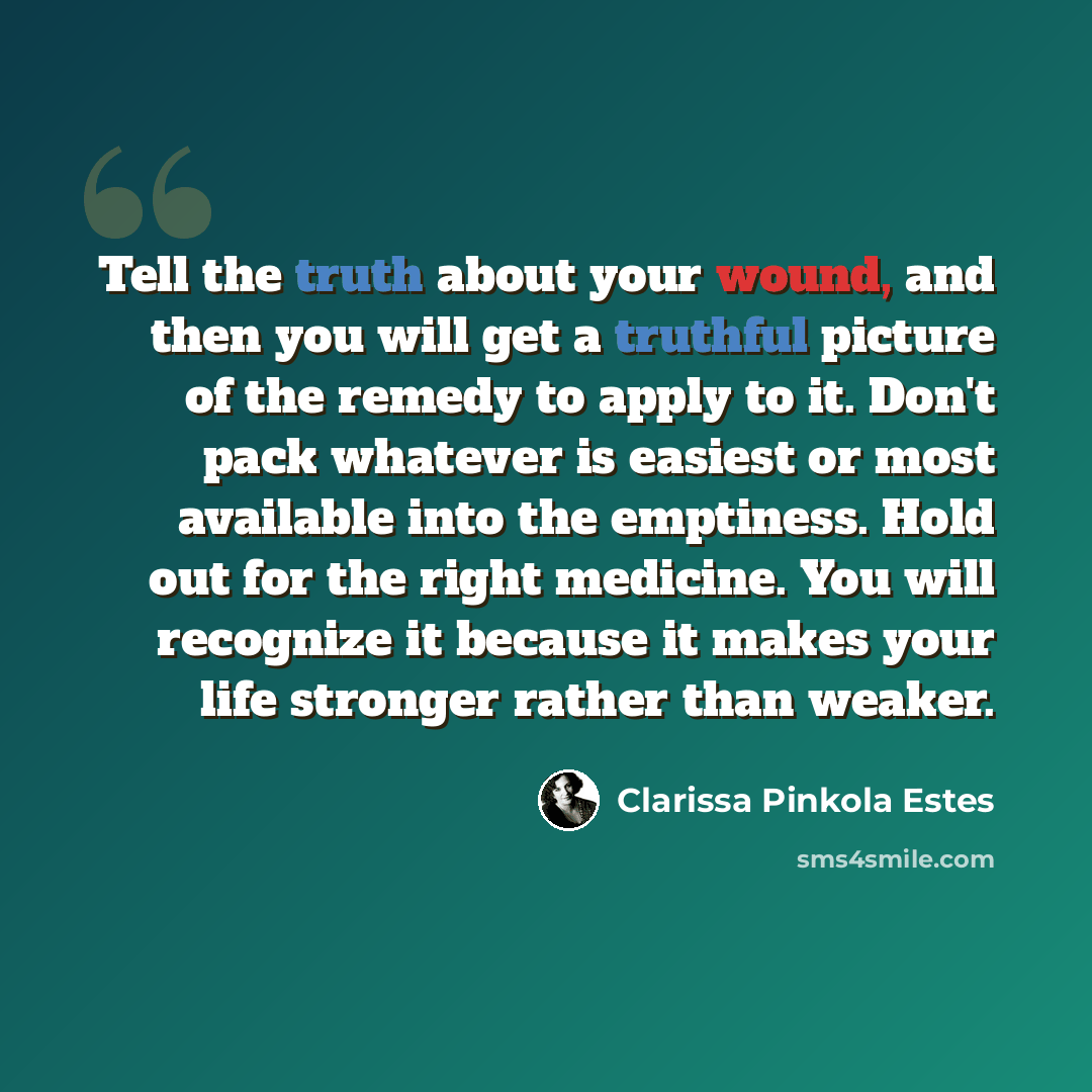“Tell the truth about your wound, and then you will get a truthful picture of the remedy to apply to it. Don't pack whatever is easiest or most available into the emptiness. Hold out for the right medicine. You will recognize it because it makes your life stronger rather than weaker.” quote by Clarissa Pinkola Estes