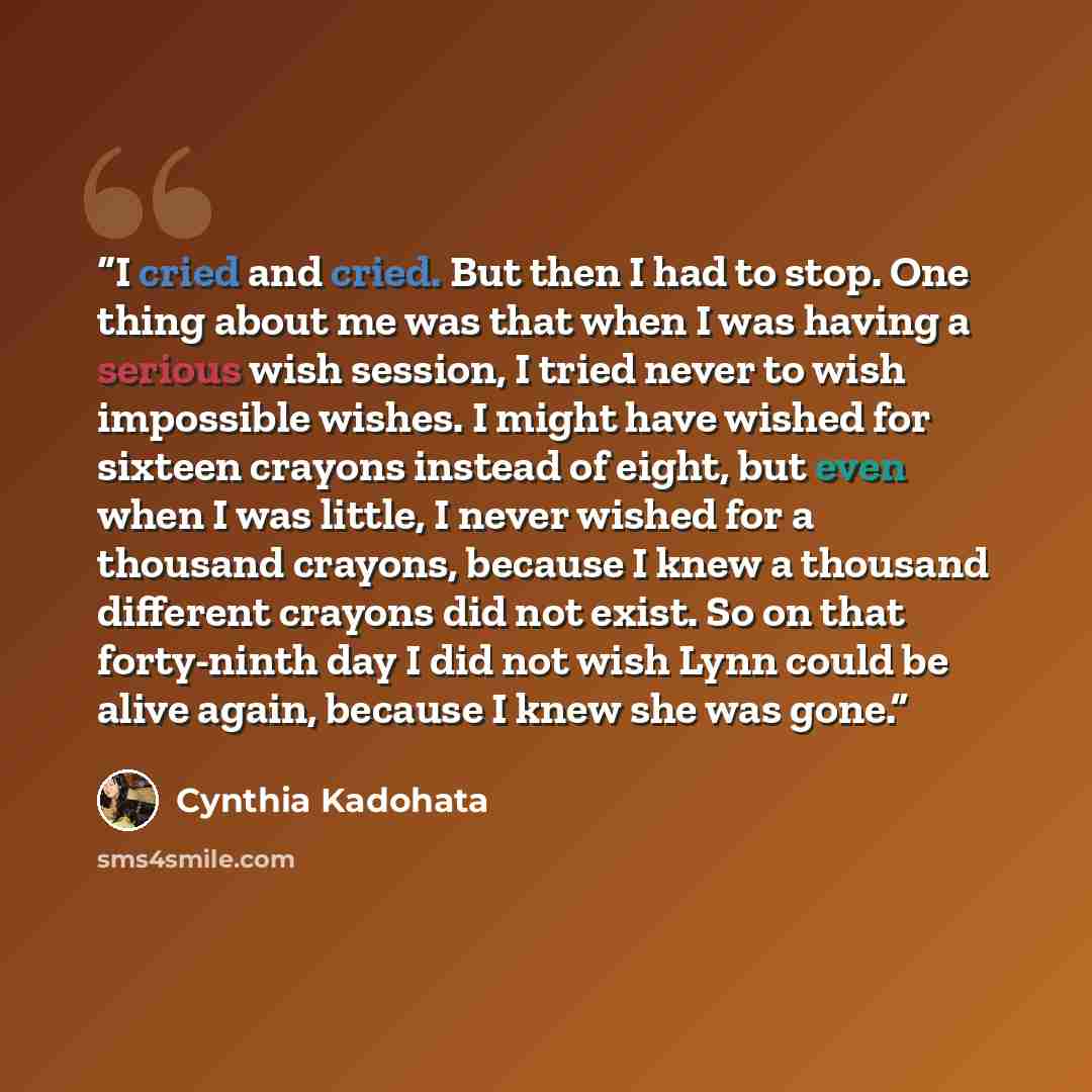“I cried and cried. But then I had to stop. One thing about me was that when I was having a serious wish session, I tried never to wish impossible wishes. I might have wished for sixteen crayons instead of eight, but even when I was little, I never wished for a thousand crayons, because I knew a…” quote by Cynthia Kadohata