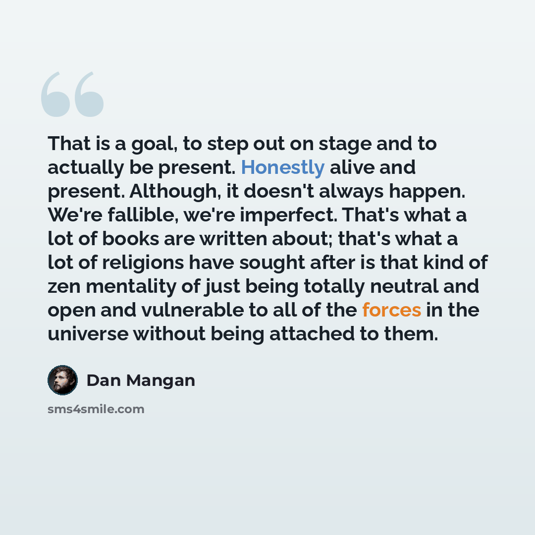 “That is a goal, to step out on stage and to actually be present. Honestly alive and present. Although, it doesn't always happen. We're fallible, we're imperfect. That's what a lot of books are written about; that's what a lot of religions have sought after is that kind of zen mentality of just…” quote by Dan Mangan