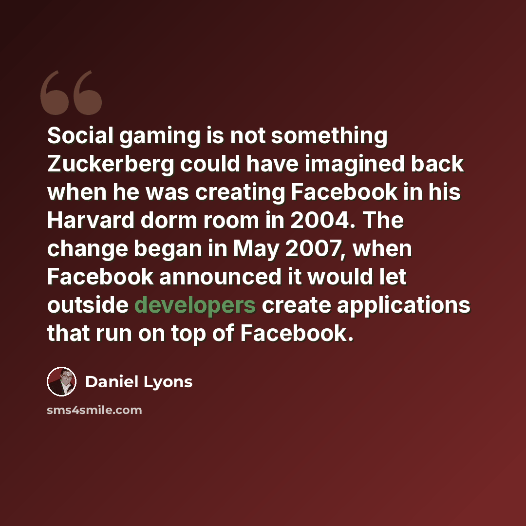 “Social gaming is not something Zuckerberg could have imagined back when he was creating Facebook in his Harvard dorm room in 2004. The change began in May 2007, when Facebook announced it would let outside developers create applications that run on top of Facebook.” quote by Daniel Lyons