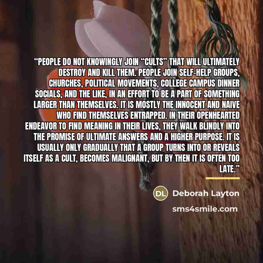 “People do not knowingly join “cults” that will ultimately destroy and kill them. People join self-help groups, churches, political movements, college campus dinner socials, and the like, in an effort to be a part of something larger than themselves. It is mostly the innocent and naive who find…” quote by Deborah Layton