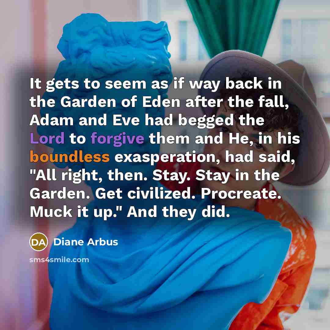 “It gets to seem as if way back in the Garden of Eden after the fall, Adam and Eve had begged the Lord to forgive them and He, in his boundless exasperation, had said, "All right, then. Stay. Stay in the Garden. Get civilized. Procreate. Muck it up." And they did.” quote by Diane Arbus
