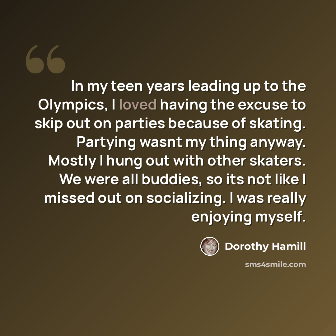 “In my teen years leading up to the Olympics, I loved having the excuse to skip out on parties because of skating. Partying wasnt my thing anyway. Mostly I hung out with other skaters. We were all buddies, so its not like I missed out on socializing. I was really enjoying myself.” quote by Dorothy Hamill