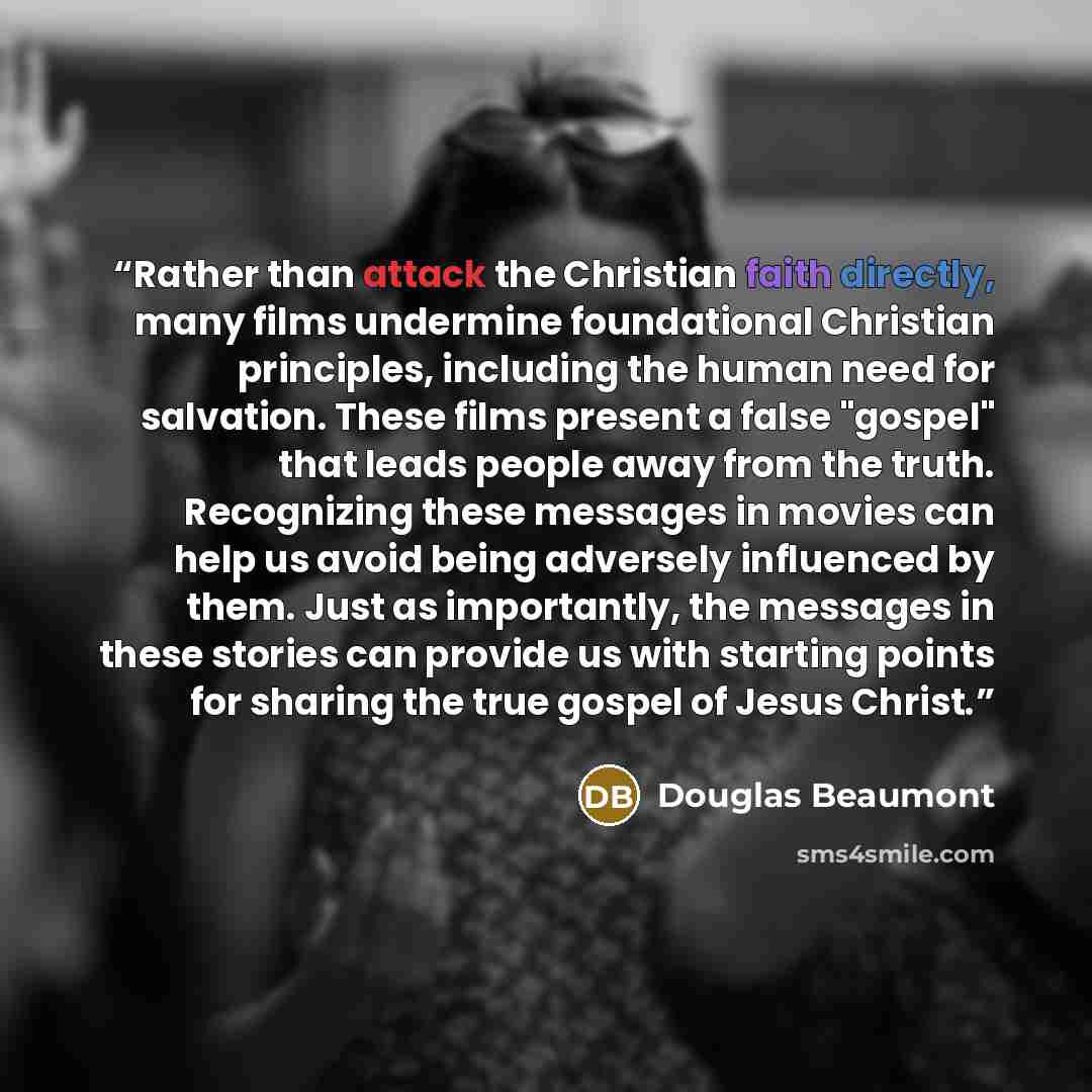 “Rather than attack the Christian faith directly, many films undermine foundational Christian principles, including the human need for salvation. These films present a false "gospel" that leads people away from the truth. Recognizing these messages in movies can help us avoid being adversely…” quote by Douglas Beaumont