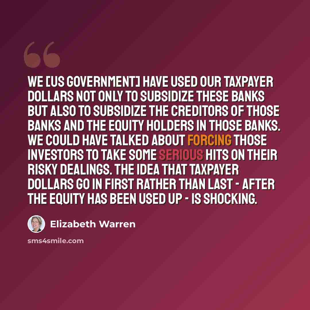 “We [US government] have used our taxpayer dollars not only to subsidize these banks but also to subsidize the creditors of those banks and the equity holders in those banks. We could have talked about forcing those investors to take some serious hits on their risky dealings. The idea that taxpayer…” quote by Elizabeth Warren