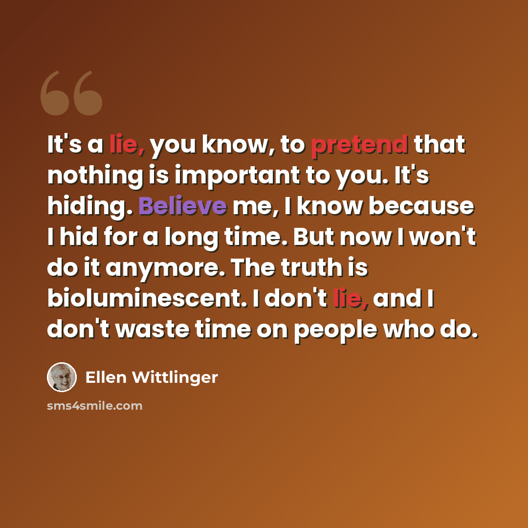 “It's a lie, you know, to pretend that nothing is important to you. It's hiding. Believe me, I know because I hid for a long time. But now I won't do it anymore. The truth is bioluminescent. I don't lie, and I don't waste time on people who do.” quote by Ellen Wittlinger