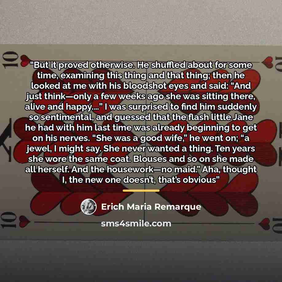 “But it proved otherwise. He shuffled about for some time, examining this thing and that thing; then he looked at me with his bloodshot eyes and said: “And just think—only a few weeks ago she was sitting there, alive and happy.…” I was surprised to find him suddenly so sentimental, and guessed that…” quote by Erich Maria Remarque