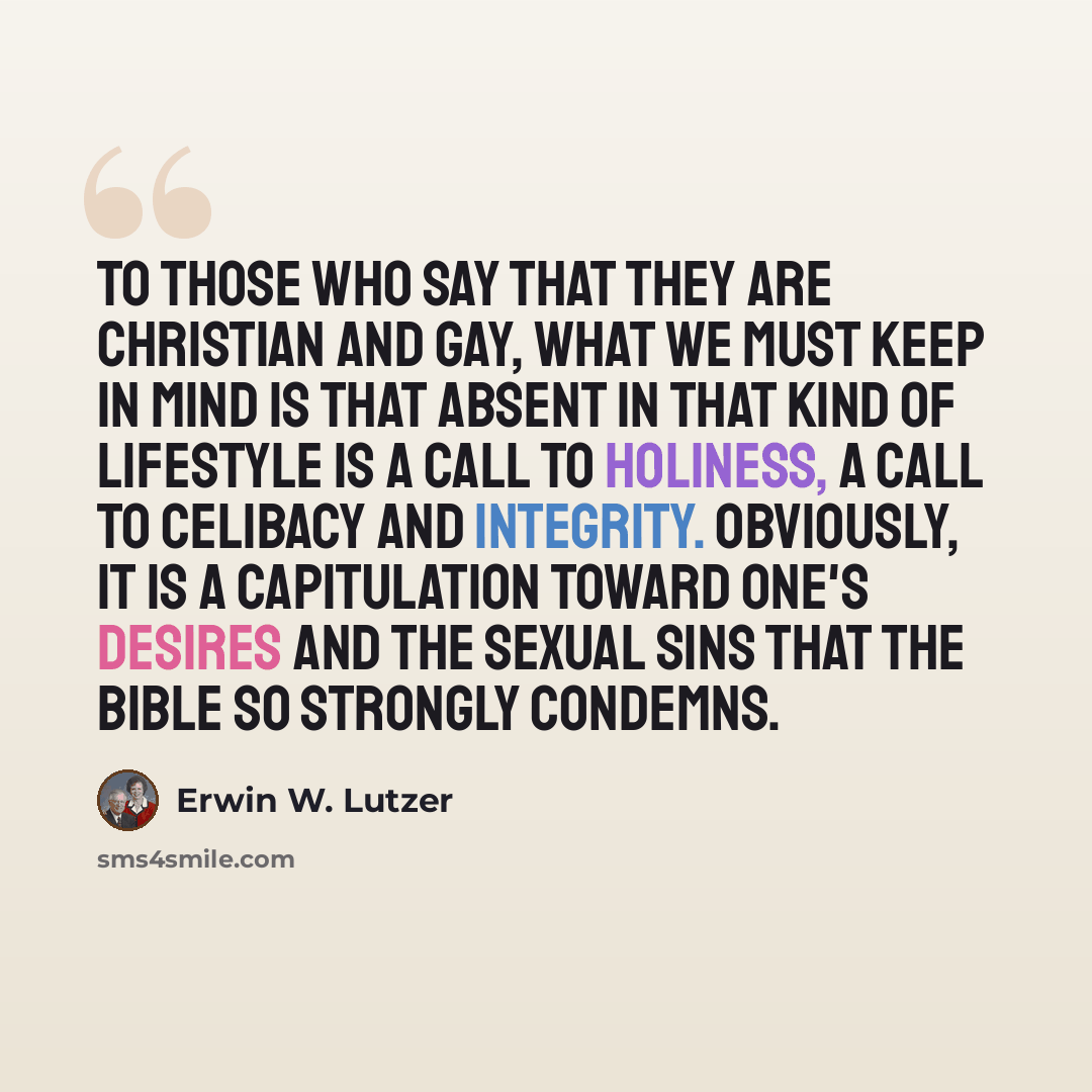 “To those who say that they are Christian and gay, what we must keep in mind is that absent in that kind of lifestyle is a call to holiness, a call to celibacy and integrity. Obviously, it is a capitulation toward one's desires and the sexual sins that the Bible so strongly condemns.” quote by Erwin W. Lutzer