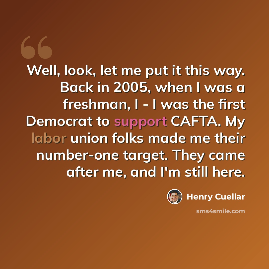 “Well, look, let me put it this way. Back in 2005, when I was a freshman, I - I was the first Democrat to support CAFTA. My labor union folks made me their number-one target. They came after me, and I'm still here.” quote by Henry Cuellar