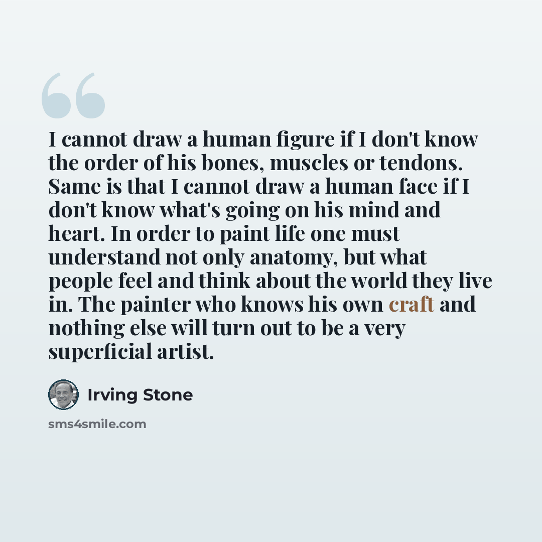 “I cannot draw a human figure if I don't know the order of his bones, muscles or tendons. Same is that I cannot draw a human face if I don't know what's going on his mind and heart. In order to paint life one must understand not only anatomy, but what people feel and think about the world they live…” quote by Irving Stone