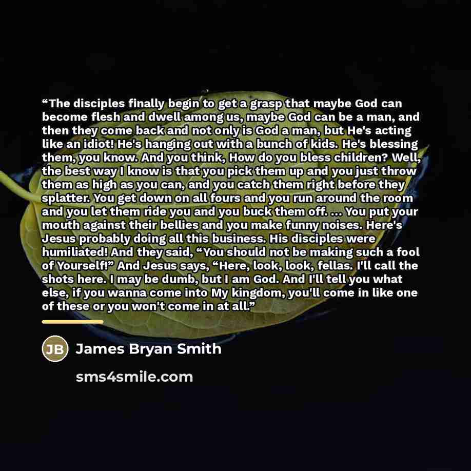 “The disciples finally begin to get a grasp that maybe God can become flesh and dwell among us, maybe God can be a man, and then they come back and not only is God a man, but He's acting like an idiot! He's hanging out with a bunch of kids. He's blessing them, you know. And you think, How do you…” quote by James Bryan Smith