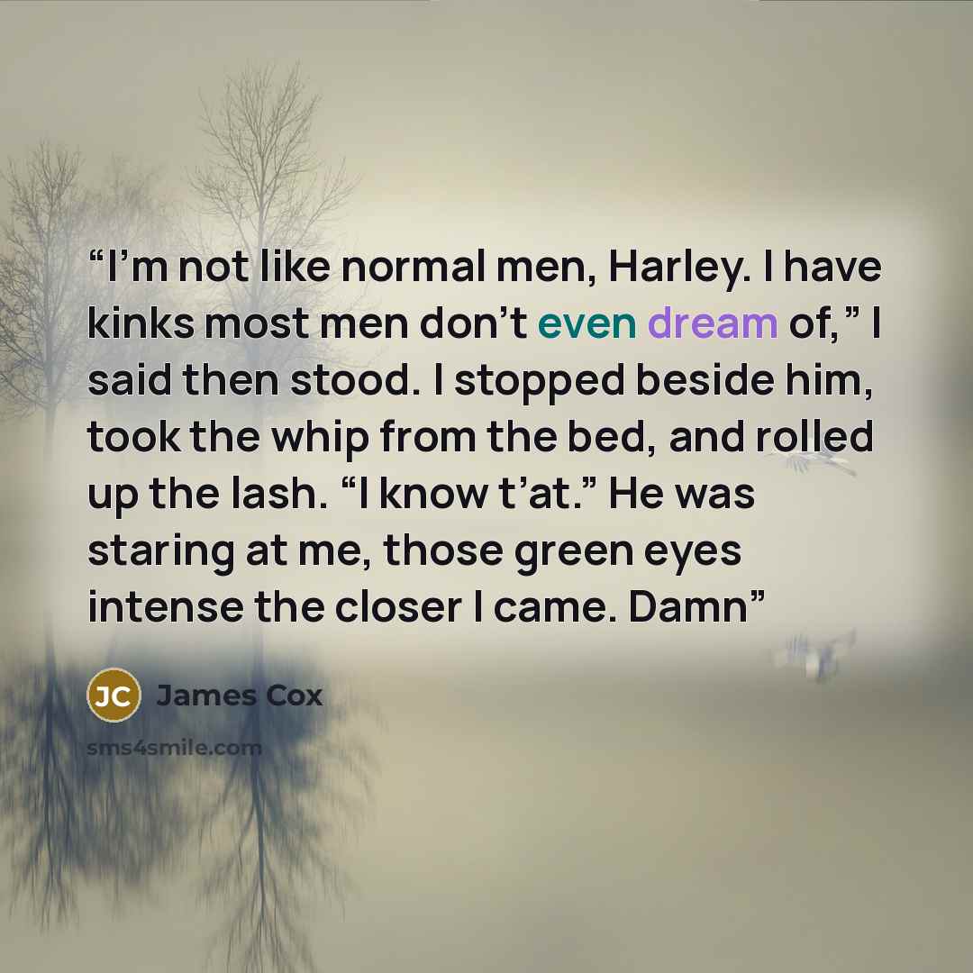 “I’m not like normal men, Harley. I have kinks most men don’t even dream of,” I said then stood. I stopped beside him, took the whip from the bed, and rolled up the lash. “I know t’at.” He was staring at me, those green eyes intense the closer I came. Damn” quote by James Cox