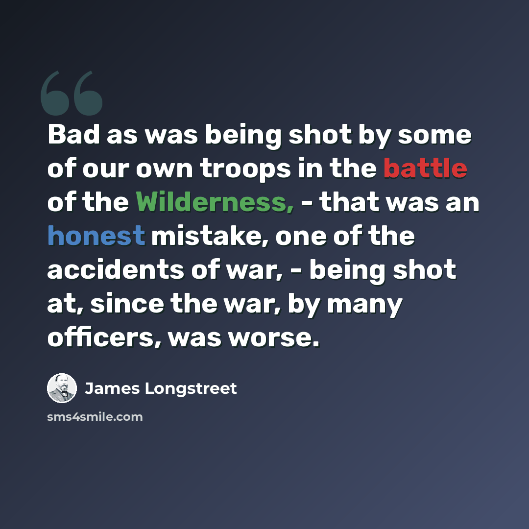 “Bad as was being shot by some of our own troops in the battle of the Wilderness, - that was an honest mistake, one of the accidents of war, - being shot at, since the war, by many officers, was worse.” quote by James Longstreet