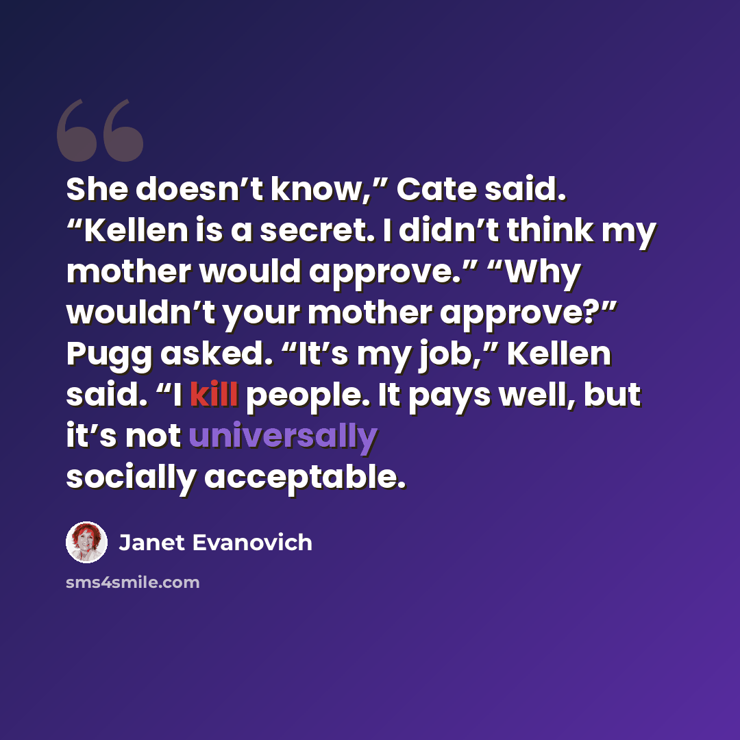 “She doesn’t know,” Cate said. “Kellen is a secret. I didn’t think my mother would approve.” “Why wouldn’t your mother approve?” Pugg asked. “It’s my job,” Kellen said. “I kill people. It pays well, but it’s not universally socially acceptable.” quote by Janet Evanovich