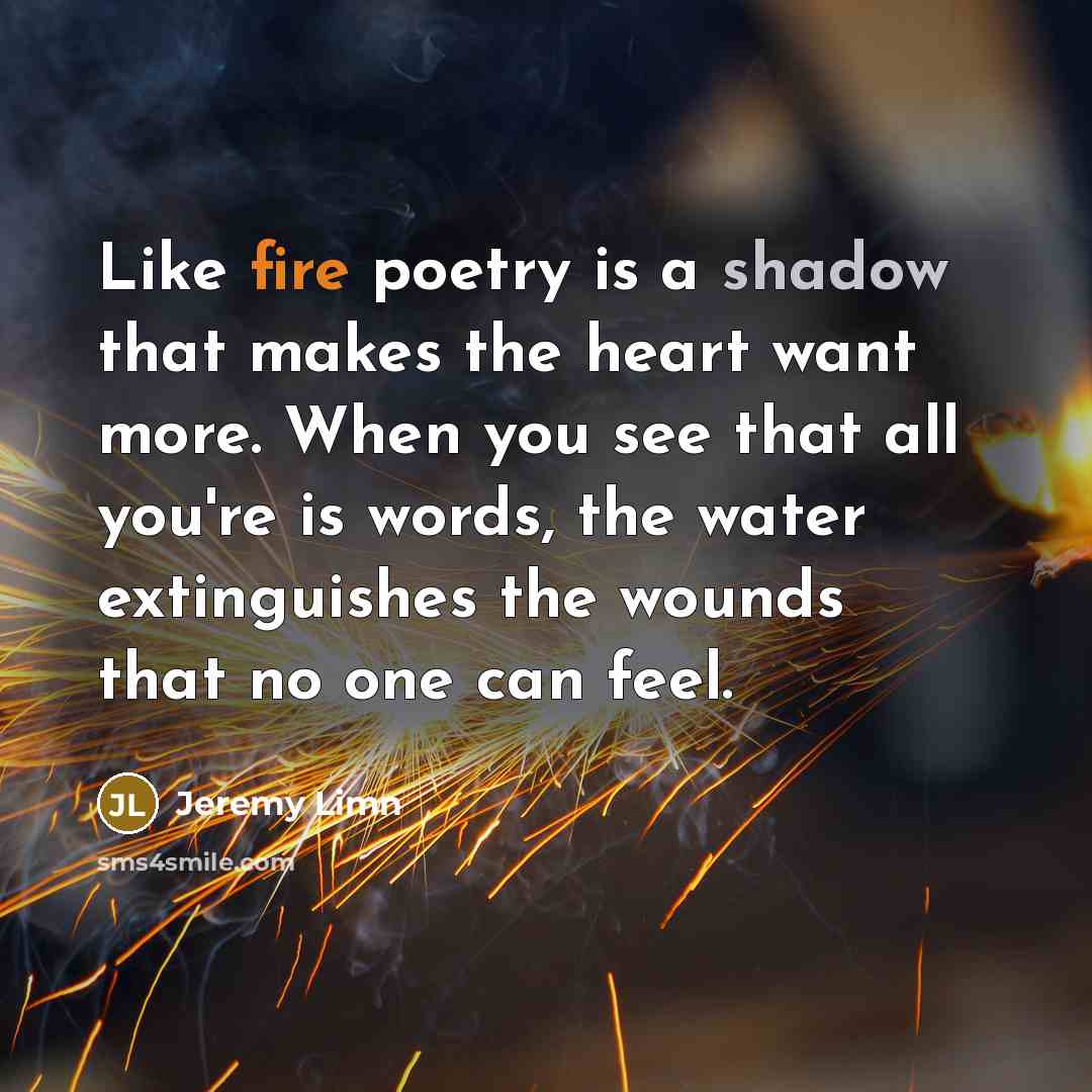 “Like fire poetry is a shadow that makes the heart want more. When you see that all you're is words, the water extinguishes the wounds that no one can feel.” quote by Jeremy Limn