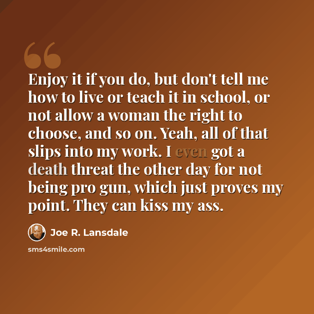 “Enjoy it if you do, but don't tell me how to live or teach it in school, or not allow a woman the right to choose, and so on. Yeah, all of that slips into my work. I even got a death threat the other day for not being pro gun, which just proves my point. They can kiss my ass.” quote by Joe R. Lansdale