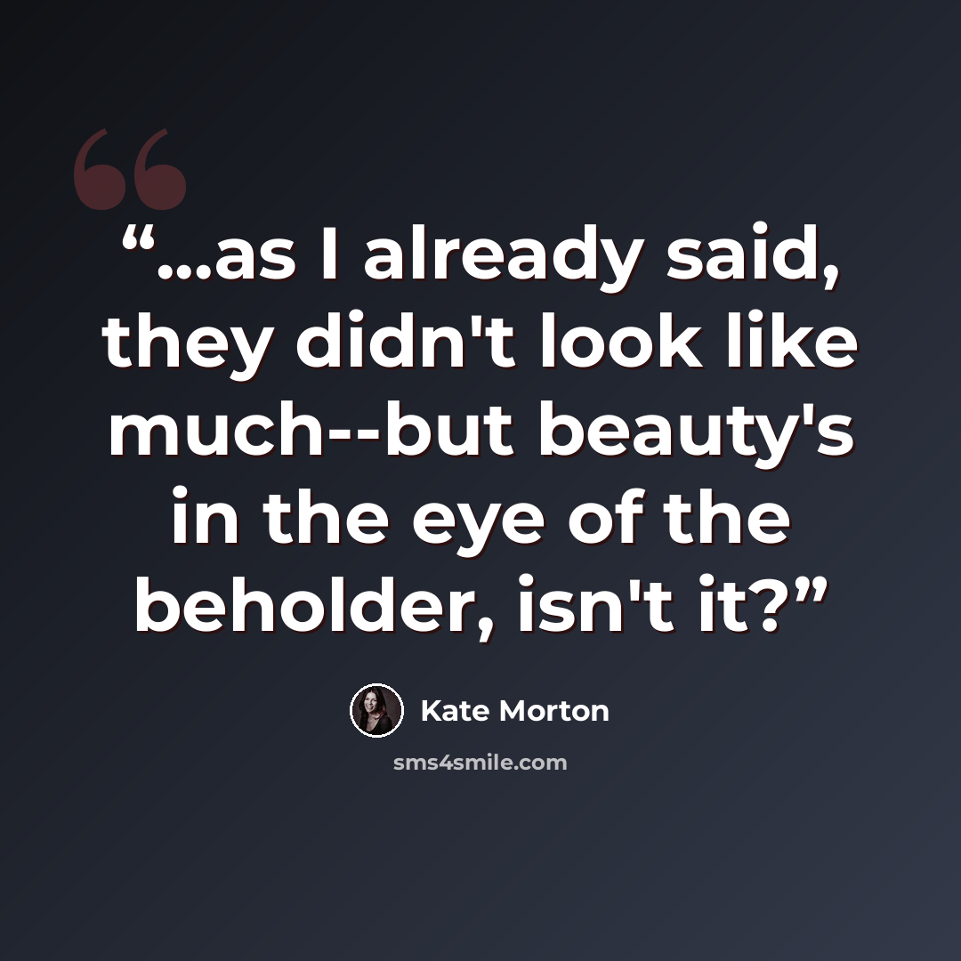 “...as I already said, they didn't look like much--but beauty's in the eye of the beholder, isn't it?” quote by Kate Morton