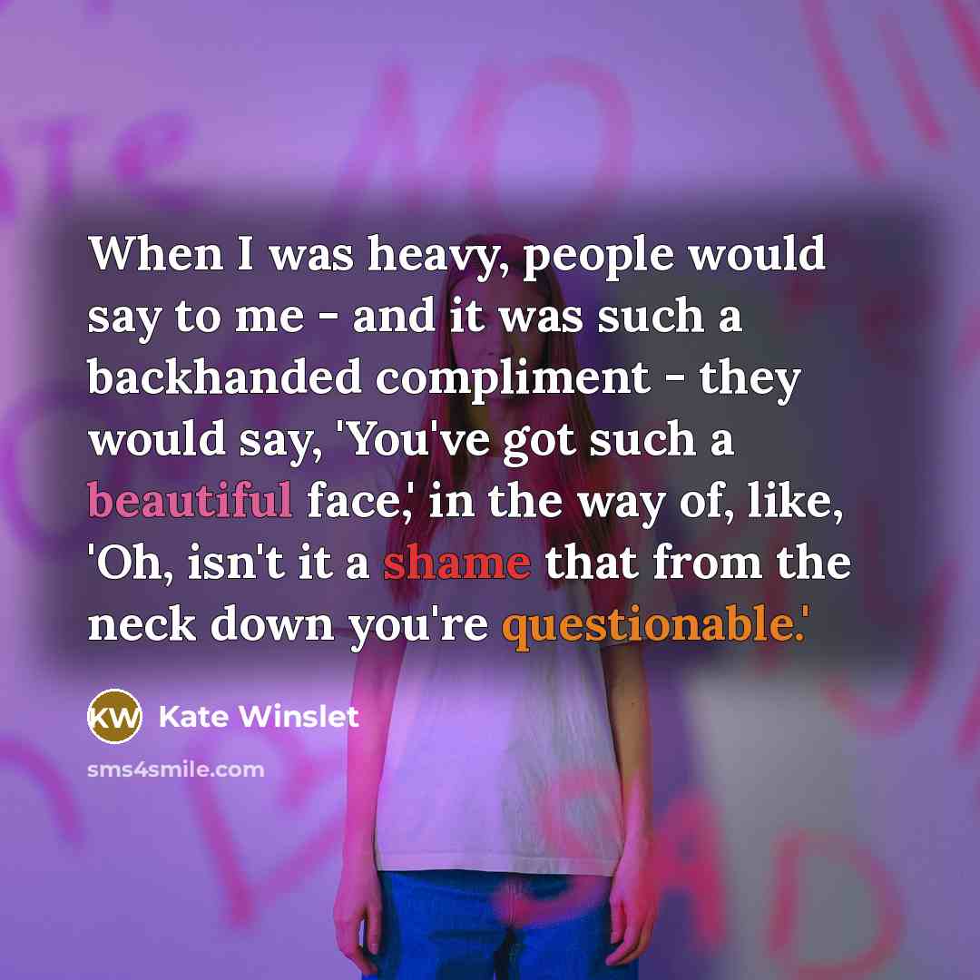 “When I was heavy, people would say to me - and it was such a backhanded compliment - they would say, 'You've got such a beautiful face,' in the way of, like, 'Oh, isn't it a shame that from the neck down you're questionable.'” quote by Kate Winslet