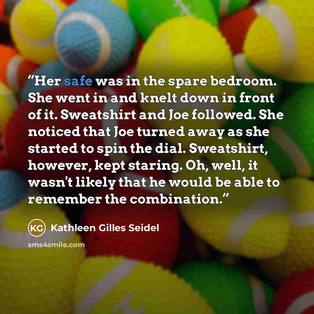 “Her safe was in the spare bedroom. She went in and knelt down in front of it. Sweatshirt and Joe followed. She noticed that Joe turned away as she started to spin the dial. Sweatshirt, however, kept staring. Oh, well, it wasn't likely that he would be able to remember the combination.” quote by Kathleen Gilles Seidel