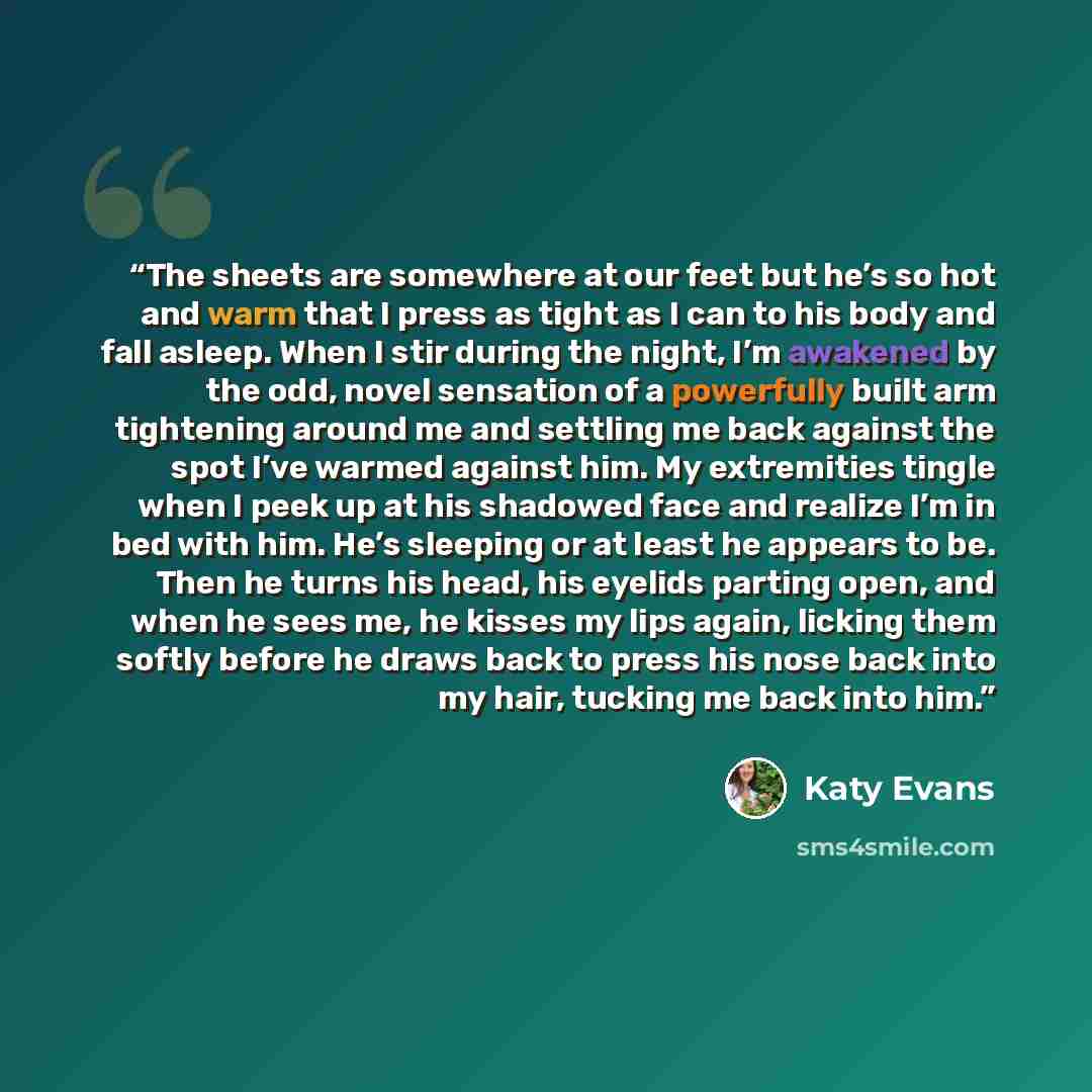 “The sheets are somewhere at our feet but he’s so hot and warm that I press as tight as I can to his body and fall asleep. When I stir during the night, I’m awakened by the odd, novel sensation of a powerfully built arm tightening around me and settling me back against the spot I’ve warmed against…” quote by Katy Evans