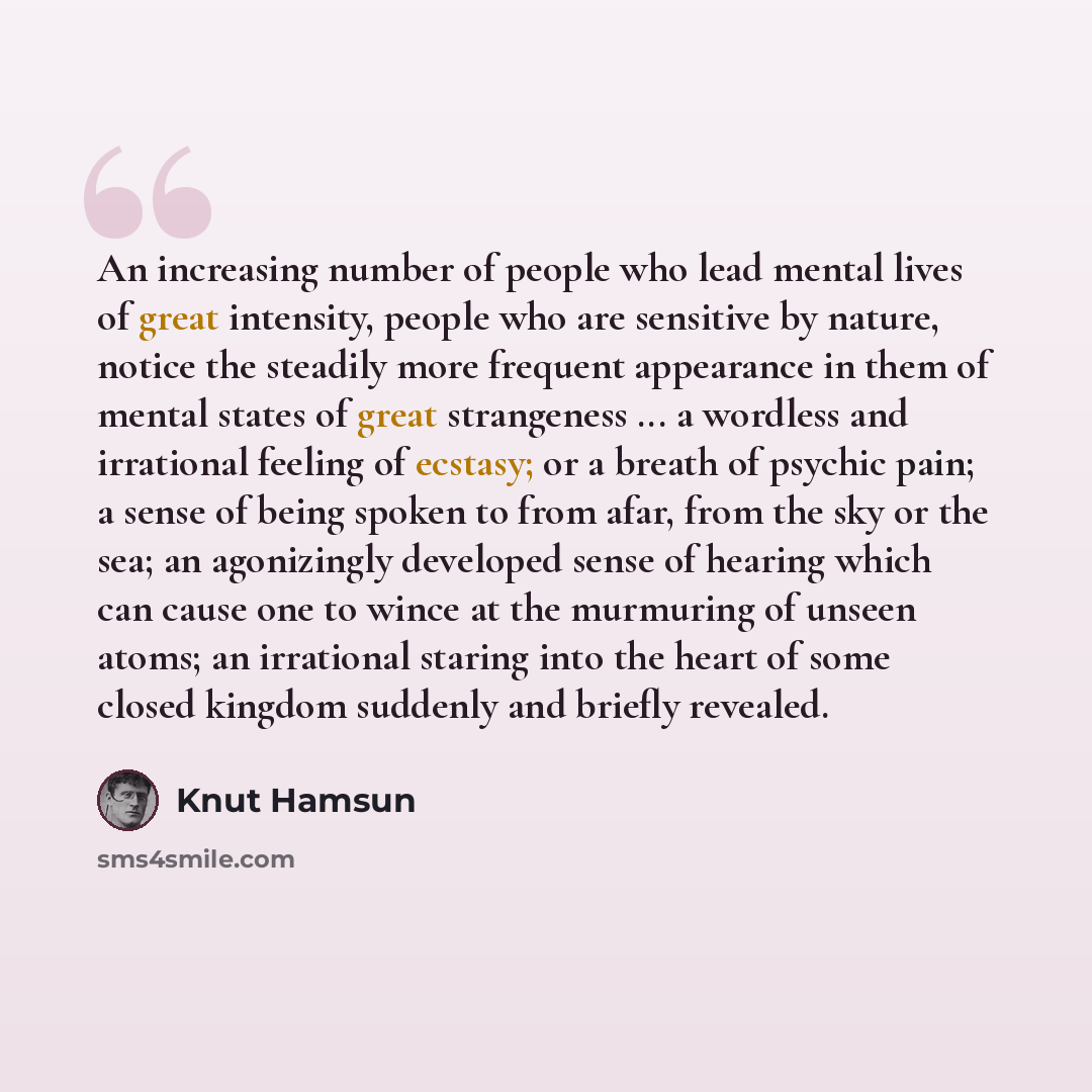 “An increasing number of people who lead mental lives of great intensity, people who are sensitive by nature, notice the steadily more frequent appearance in them of mental states of great strangeness ... a wordless and irrational feeling of ecstasy; or a breath of psychic pain; a sense of being…” quote by Knut Hamsun