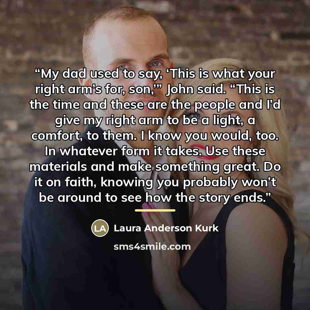 “My dad used to say, ‘This is what your right arm’s for, son,’” John said. “This is the time and these are the people and I’d give my right arm to be a light, a comfort, to them. I know you would, too. In whatever form it takes. Use these materials and make something great. Do it on faith, knowing…” quote by Laura Anderson Kurk
