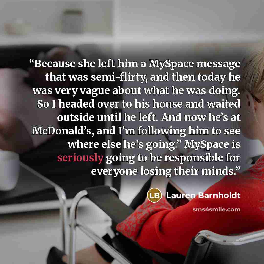 “Because she left him a MySpace message that was semi-flirty, and then today he was very vague about what he was doing. So I headed over to his house and waited outside until he left. And now he’s at McDonald’s, and I’m following him to see where else he’s going.” MySpace is seriously going to be…” quote by Lauren Barnholdt