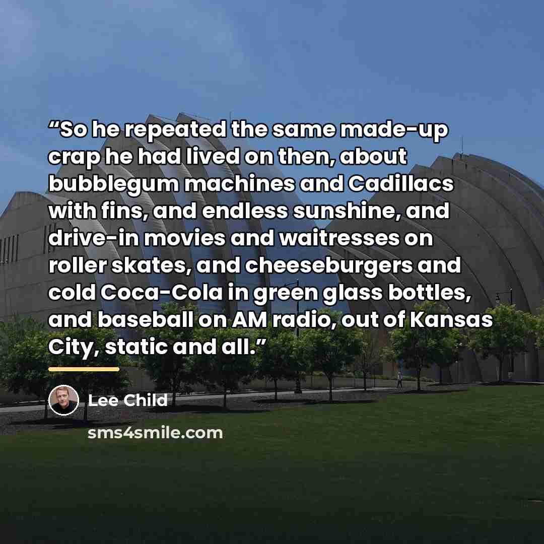 “So he repeated the same made-up crap he had lived on then, about bubblegum machines and Cadillacs with fins, and endless sunshine, and drive-in movies and waitresses on roller skates, and cheeseburgers and cold Coca-Cola in green glass bottles, and baseball on AM radio, out of Kansas City, static…” quote by Lee Child