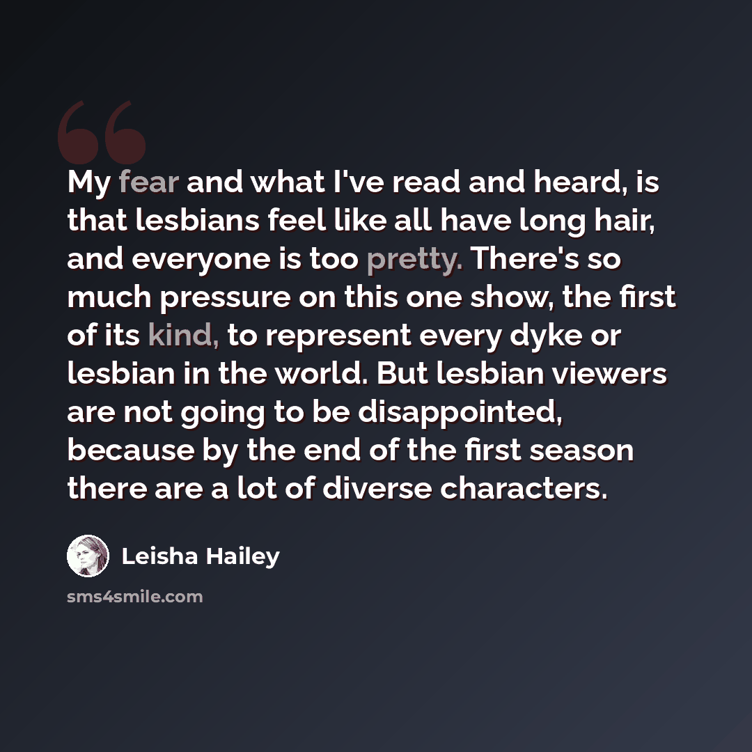 “My fear and what I've read and heard, is that lesbians feel like all have long hair, and everyone is too pretty. There's so much pressure on this one show, the first of its kind, to represent every dyke or lesbian in the world. But lesbian viewers are not going to be disappointed, because by the…” quote by Leisha Hailey