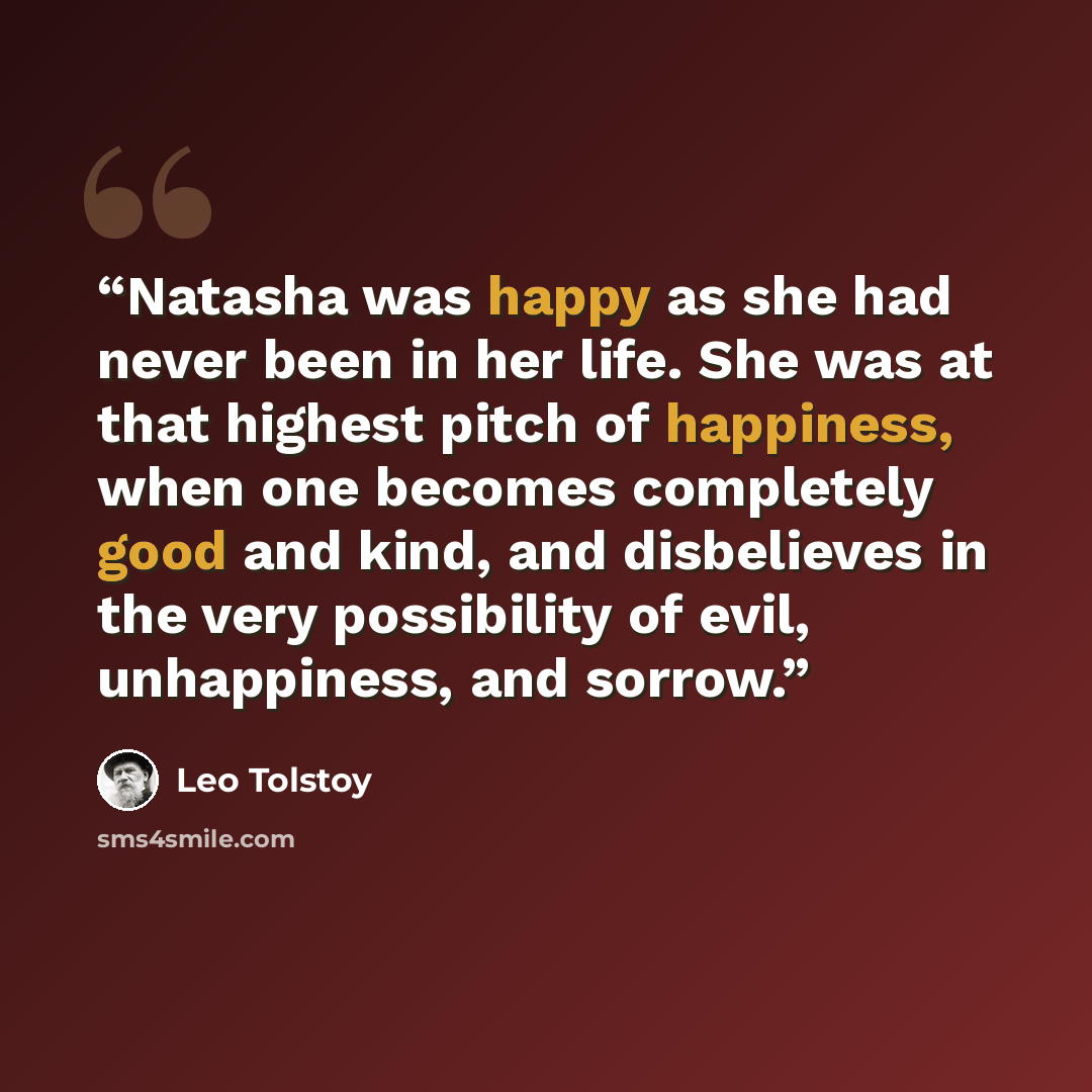 “Natasha was happy as she had never been in her life. She was at that highest pitch of happiness, when one becomes completely good and kind, and disbelieves in the very possibility of evil, unhappiness, and sorrow.” quote by Leo Tolstoy