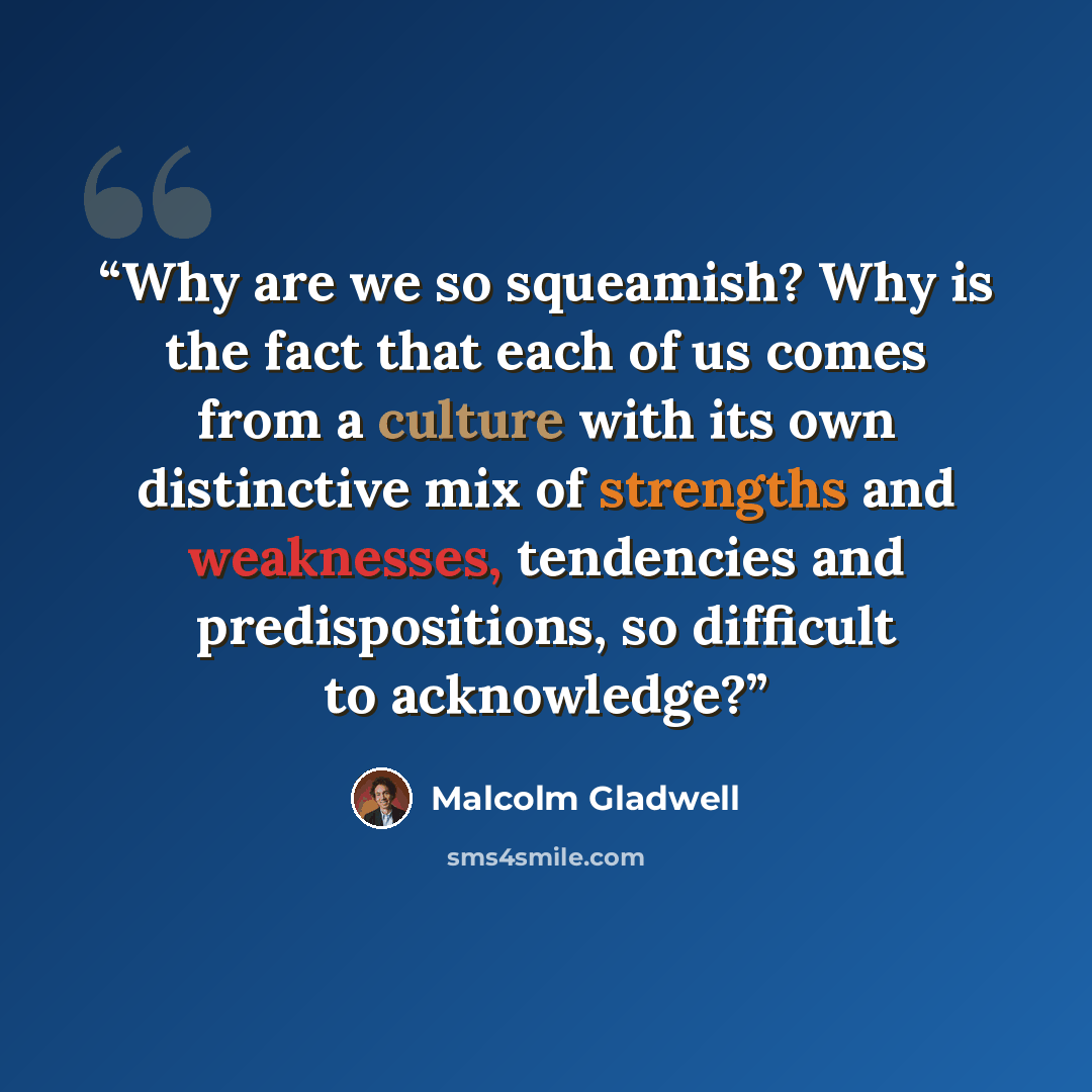 “Why are we so squeamish? Why is the fact that each of us comes from a culture with its own distinctive mix of strengths and weaknesses, tendencies and predispositions, so difficult to acknowledge?” quote by Malcolm Gladwell