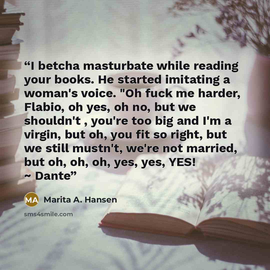 “I betcha masturbate while reading your books. He started imitating a woman's voice. "Oh fuck me harder, Flabio, oh yes, oh no, but we shouldn't , you're too big and I'm a virgin, but oh, you fit so right, but we still mustn't, we're not married, but oh, oh, oh, yes, yes, YES! ~ Dante” quote by Marita A. Hansen