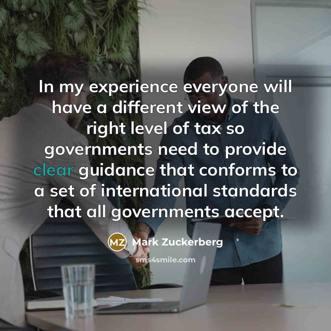 “In my experience everyone will have a different view of the right level of tax so governments need to provide clear guidance that conforms to a set of international standards that all governments accept.” quote by Mark Zuckerberg