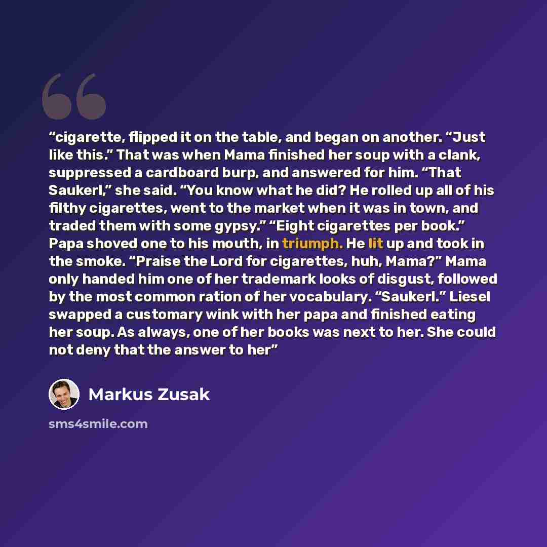 “cigarette, flipped it on the table, and began on another. “Just like this.” That was when Mama finished her soup with a clank, suppressed a cardboard burp, and answered for him. “That Saukerl,” she said. “You know what he did? He rolled up all of his filthy cigarettes, went to the market when it…” quote by Markus Zusak