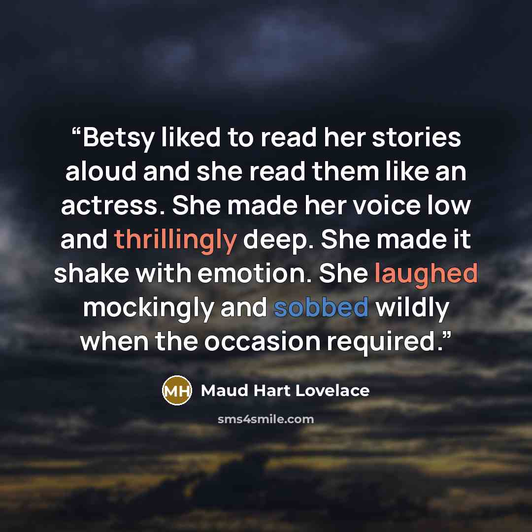 “Betsy liked to read her stories aloud and she read them like an actress. She made her voice low and thrillingly deep. She made it shake with emotion. She laughed mockingly and sobbed wildly when the occasion required.” quote by Maud Hart Lovelace