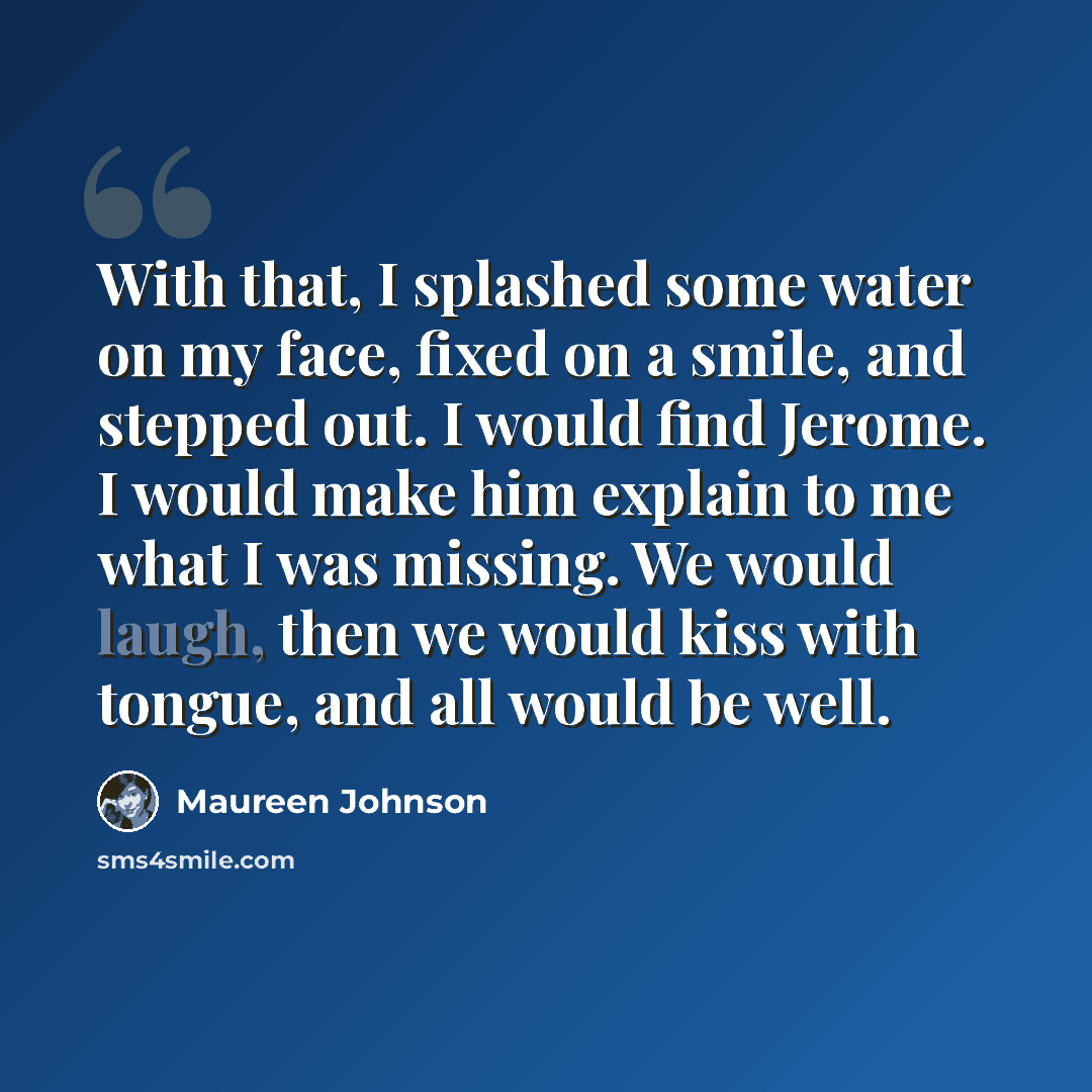 “With that, I splashed some water on my face, fixed on a smile, and stepped out. I would find Jerome. I would make him explain to me what I was missing. We would laugh, then we would kiss with tongue, and all would be well.” quote by Maureen Johnson