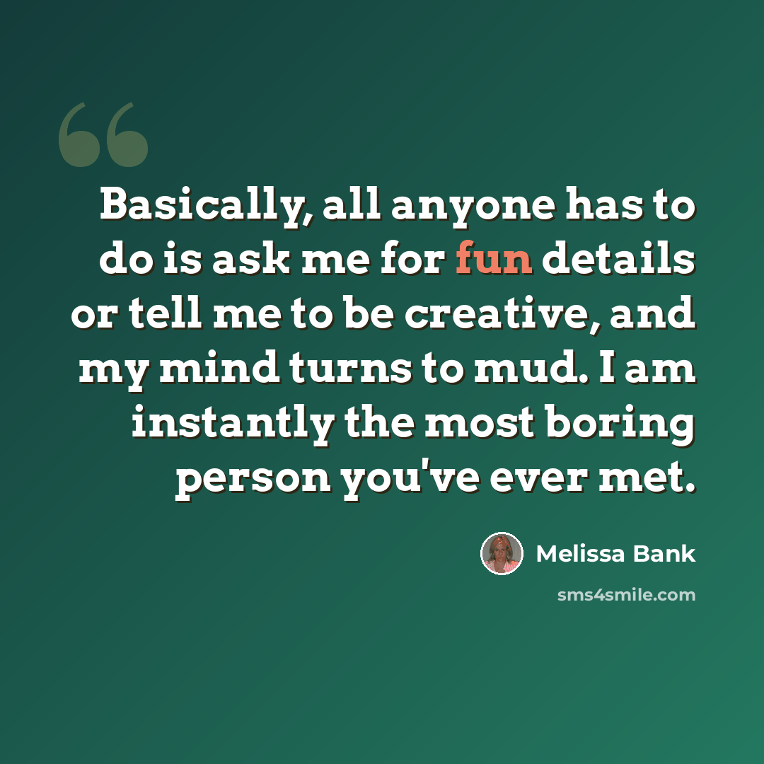 “Basically, all anyone has to do is ask me for fun details or tell me to be creative, and my mind turns to mud. I am instantly the most boring person you've ever met.” quote by Melissa Bank