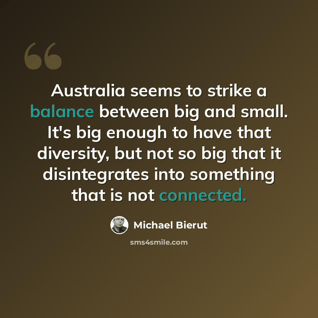 “Australia seems to strike a balance between big and small. It's big enough to have that diversity, but not so big that it disintegrates into something that is not connected.” quote by Michael Bierut