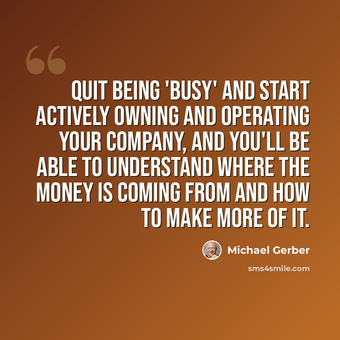 “Quit being 'busy' and start actively owning and operating your company, and you'll be able to understand where the money is coming from and how to make more of it.” quote by Michael Gerber