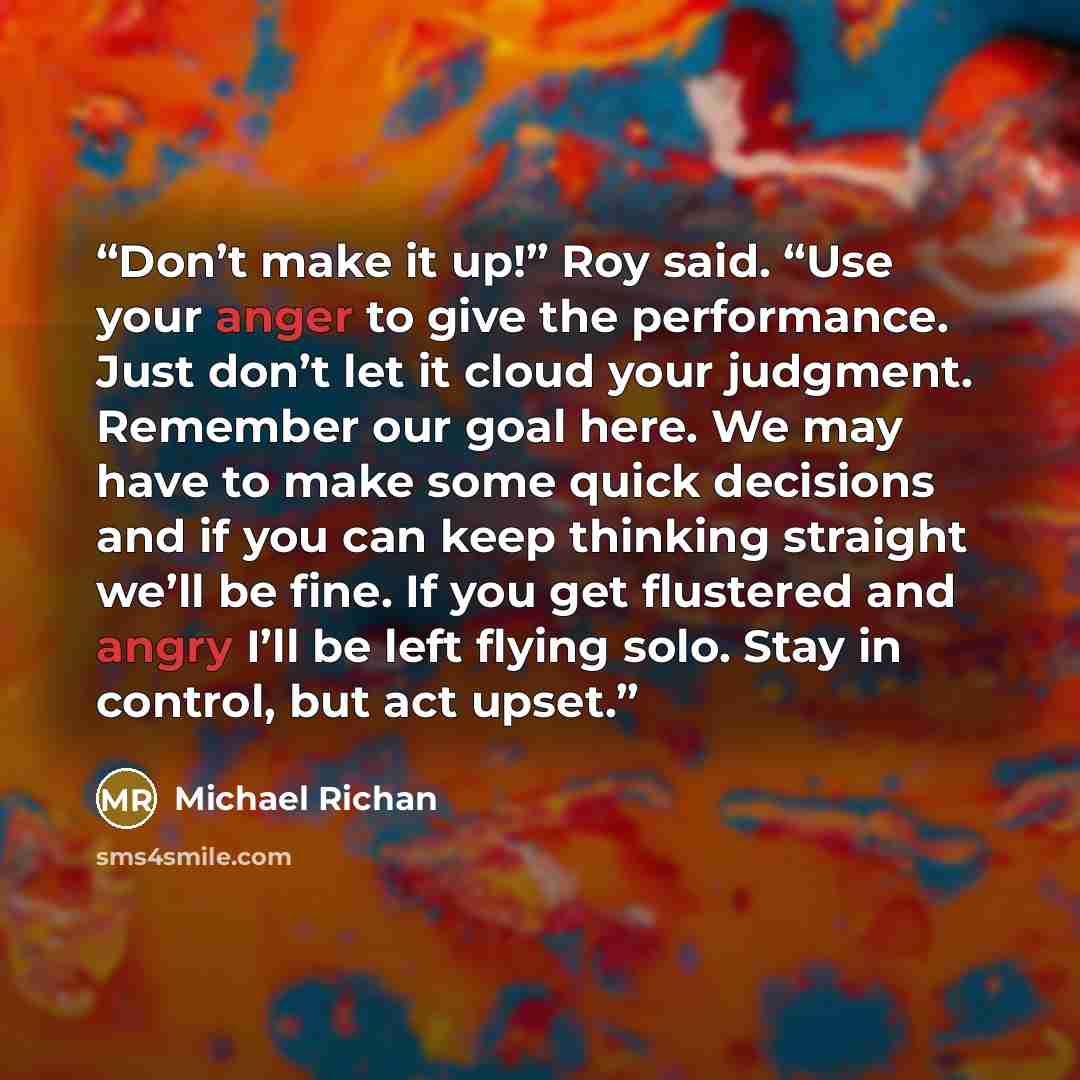 “Don’t make it up!” Roy said. “Use your anger to give the performance. Just don’t let it cloud your judgment. Remember our goal here. We may have to make some quick decisions and if you can keep thinking straight we’ll be fine. If you get flustered and angry I’ll be left flying solo. Stay in…” quote by Michael Richan