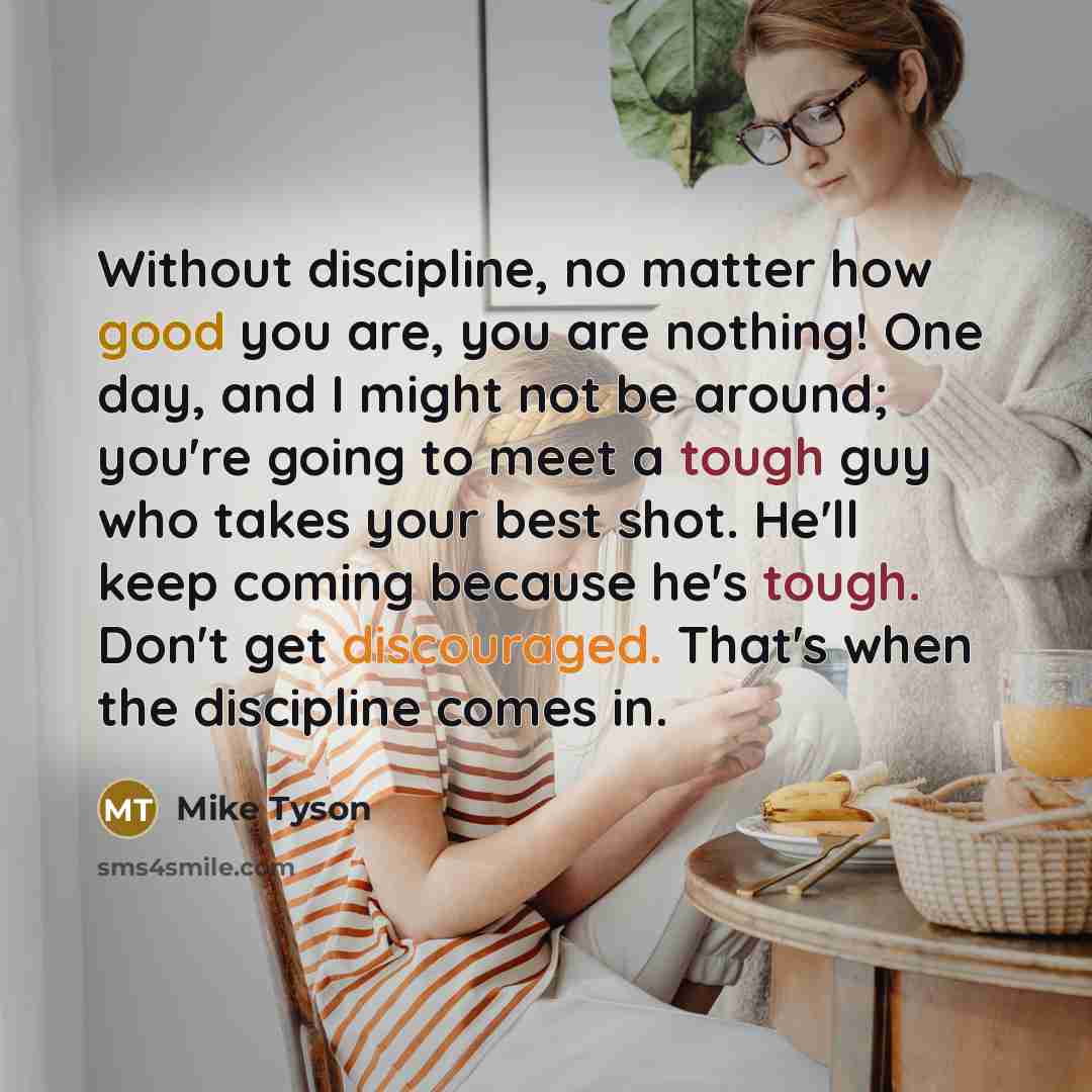 “Without discipline, no matter how good you are, you are nothing! One day, and I might not be around; you're going to meet a tough guy who takes your best shot. He'll keep coming because he's tough. Don't get discouraged. That's when the discipline comes in.” quote by Mike Tyson