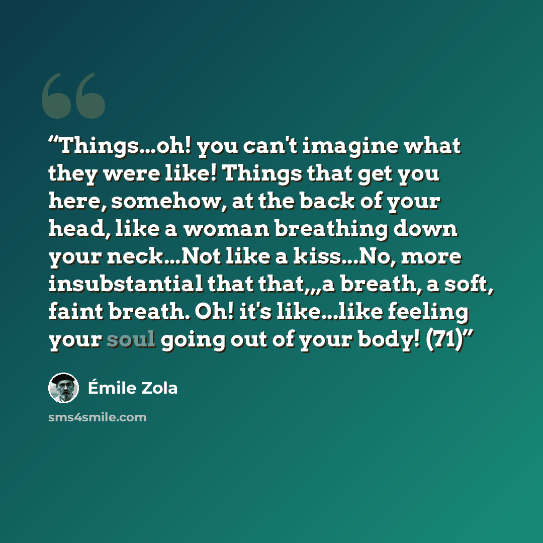 “Things...oh! you can't imagine what they were like! Things that get you here, somehow, at the back of your head, like a woman breathing down your neck...Not like a kiss...No, more insubstantial that that,,,a breath, a soft, faint breath. Oh! it's like...like feeling your soul going out of your…” quote by Émile Zola