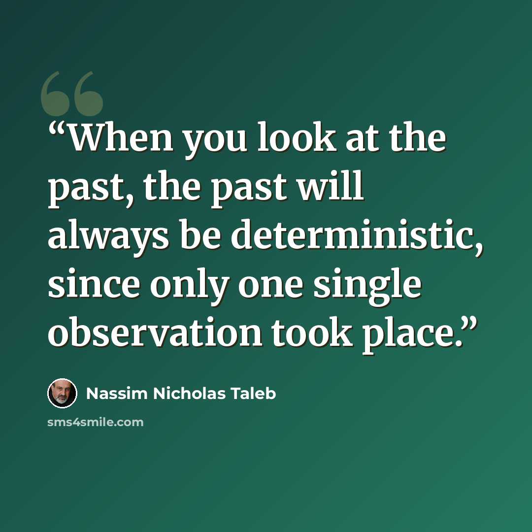 “When you look at the past, the past will always be deterministic, since only one single observation took place.” quote by Nassim Nicholas Taleb